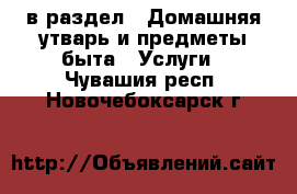  в раздел : Домашняя утварь и предметы быта » Услуги . Чувашия респ.,Новочебоксарск г.